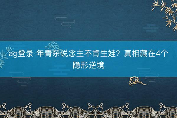 ag登录 年青东说念主不肯生娃？真相藏在4个隐形逆境