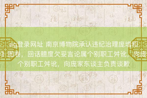ag登录网址 南京博物院承认违纪治理庞增和先生捐赠《江南春》图卷,回话臆度欠妥言论属个别职工舛讹,向庞家东谈主负责谈歉