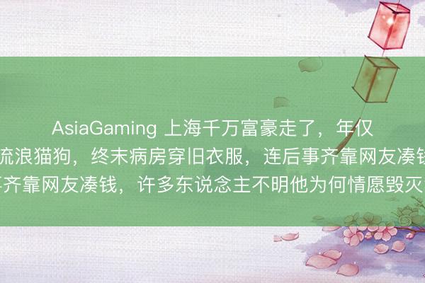AsiaGaming 上海千万富豪走了,年仅46岁,生前豪宅卖光养流浪猫狗,终末病房穿旧衣服,连后事齐靠网友凑钱,许多东说念主不明他为何情愿毁灭华贵活成这样