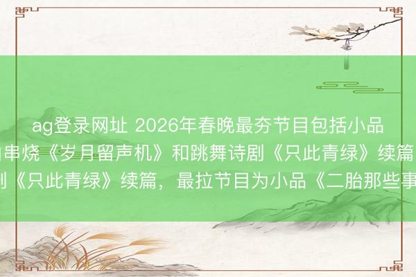 ag登录网址 2026年春晚最夯节目包括小品《甲方乙方》续集、歌曲串烧《岁月留声机》和跳舞诗剧《只此青绿》续篇，最拉节目为小品《二胎那些事儿》。
