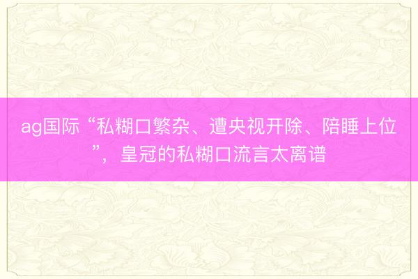 ag国际 “私糊口繁杂、遭央视开除、陪睡上位”,皇冠的私糊口流言太离谱