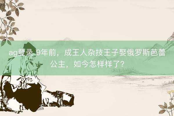 ag登录 9年前，成王人杂技王子娶俄罗斯芭蕾公主，如今怎样样了？