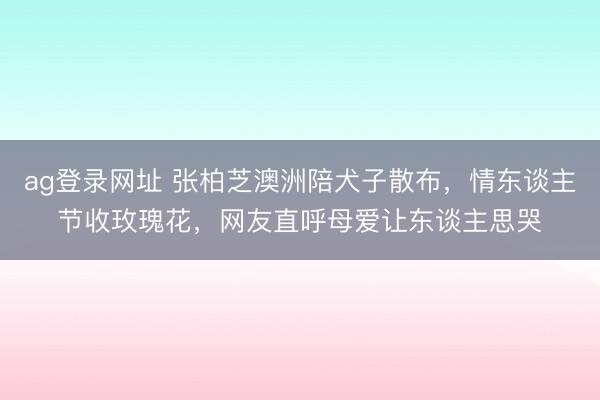 ag登录网址 张柏芝澳洲陪犬子散布，情东谈主节收玫瑰花，网友直呼母爱让东谈主思哭
