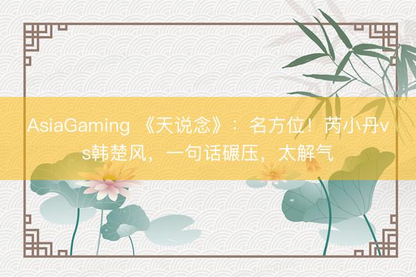AsiaGaming 《天说念》：名方位！芮小丹vs韩楚风，一句话碾压，太解气