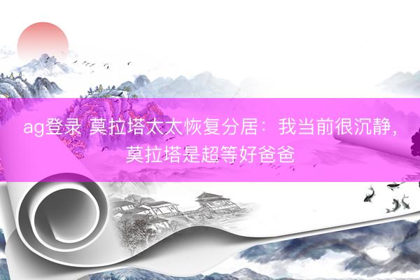ag登录 莫拉塔太太恢复分居：我当前很沉静，莫拉塔是超等好爸爸