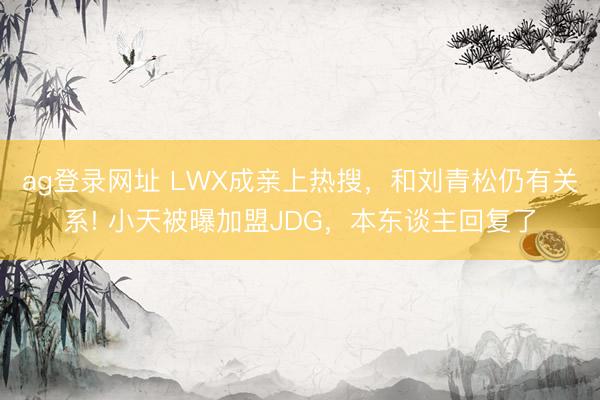 ag登录网址 LWX成亲上热搜，和刘青松仍有关系! 小天被曝加盟JDG，本东谈主回复了