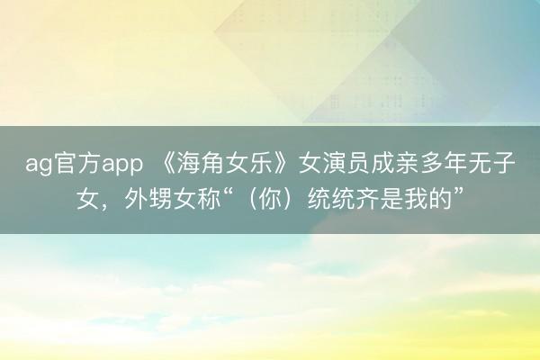 ag官方app 《海角女乐》女演员成亲多年无子女,外甥女称“(你)统统齐是我的”