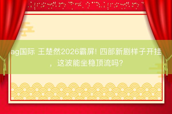 ag国际 王楚然2026霸屏! 四部新剧样子开挂，这波能坐稳顶流吗?
