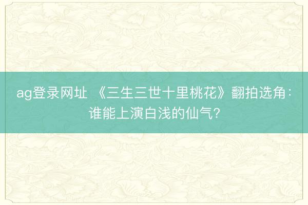 ag登录网址 《三生三世十里桃花》翻拍选角:谁能上演白浅的仙气?