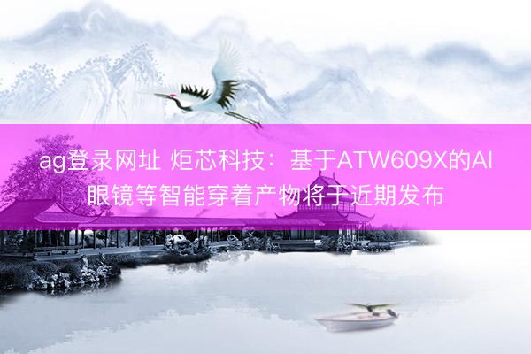 ag登录网址 炬芯科技：基于ATW609X的AI眼镜等智能穿着产物将于近期发布