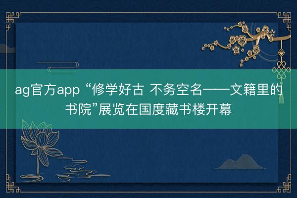 ag官方app “修学好古 不务空名——文籍里的书院”展览在国度藏书楼开幕