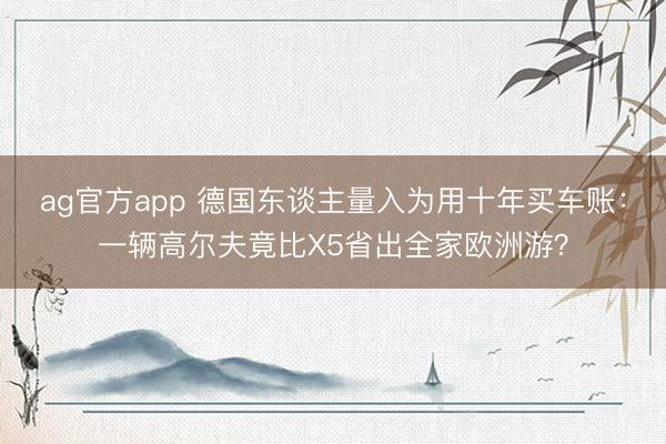 ag官方app 德国东谈主量入为用十年买车账：一辆高尔夫竟比X5省出全家欧洲游？