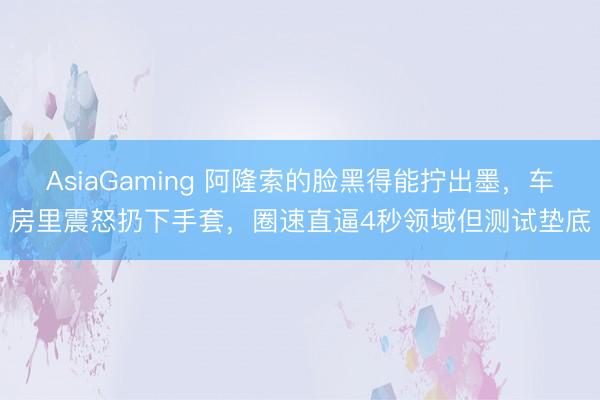 AsiaGaming 阿隆索的脸黑得能拧出墨，车房里震怒扔下手套，圈速直逼4秒领域但测试垫底