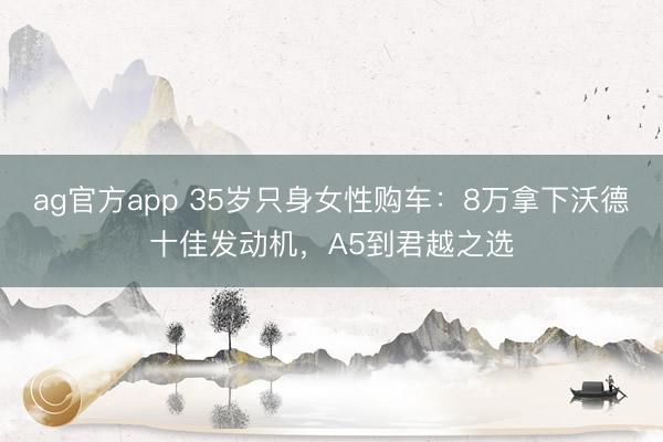 ag官方app 35岁只身女性购车:8万拿下沃德十佳发动机,A5到君越之选