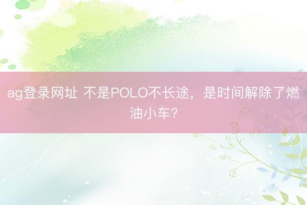 ag登录网址 不是POLO不长途，是时间解除了燃油小车？