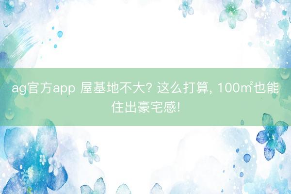 ag官方app 屋基地不大? 这么打算， 100㎡也能住出豪宅感!