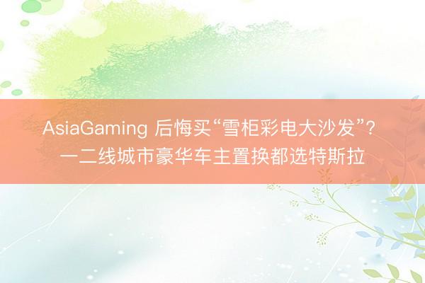 AsiaGaming 后悔买“雪柜彩电大沙发”? 一二线城市豪华车主置换都选特斯拉