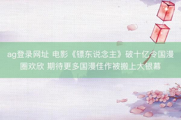 ag登录网址 电影《镖东说念主》破十亿令国漫圈欢欣 期待更多国漫佳作被搬上大银幕