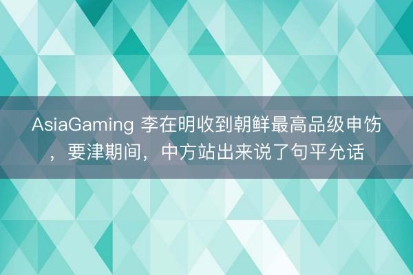 AsiaGaming 李在明收到朝鲜最高品级申饬,要津期间,中方站出来说了句平允话