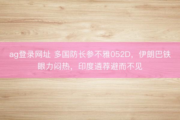 ag登录网址 多国防长参不雅052D，伊朗巴铁眼力闷热，印度遴荐避而不见