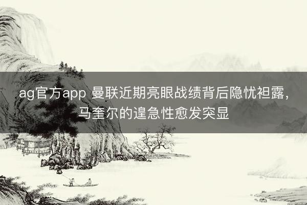 ag官方app 曼联近期亮眼战绩背后隐忧袒露,马奎尔的遑急性愈发突显