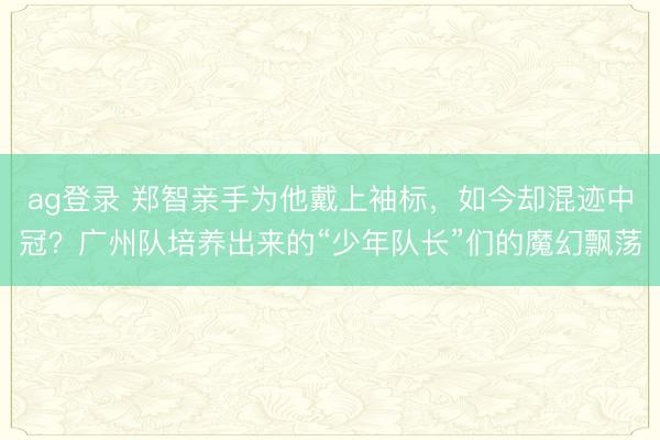 ag登录 郑智亲手为他戴上袖标，如今却混迹中冠？广州队培养出来的“少年队长”们的魔幻飘荡