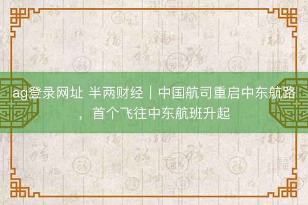 ag登录网址 半两财经｜中国航司重启中东航路，首个飞往中东航班升起