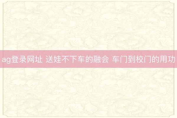 ag登录网址 送娃不下车的融会 车门到校门的用功