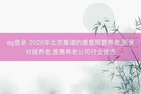 ag登录 2026年北京靠谱的康复照管养老，医保对接养老，普惠养老公司行业优选