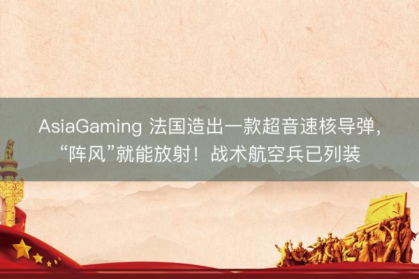 AsiaGaming 法国造出一款超音速核导弹，“阵风”就能放射！战术航空兵已列装