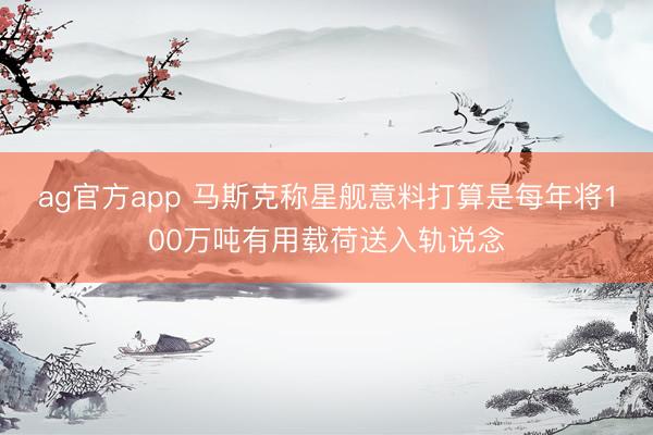 ag官方app 马斯克称星舰意料打算是每年将100万吨有用载荷送入轨说念