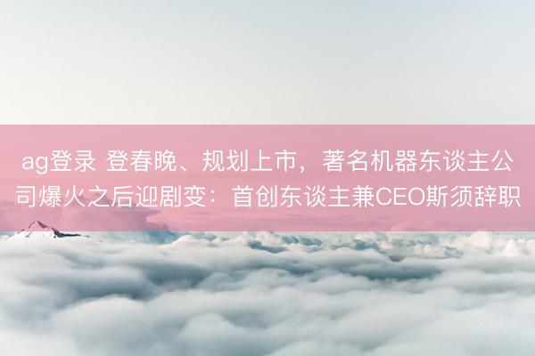 ag登录 登春晚、规划上市,著名机器东谈主公司爆火之后迎剧变:首创东谈主兼CEO斯须辞职