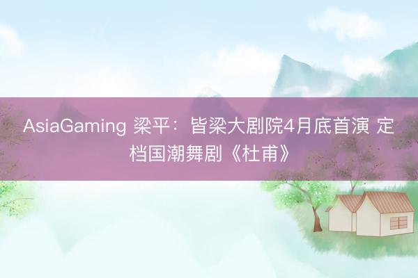 AsiaGaming 梁平：皆梁大剧院4月底首演 定档国潮舞剧《杜甫》