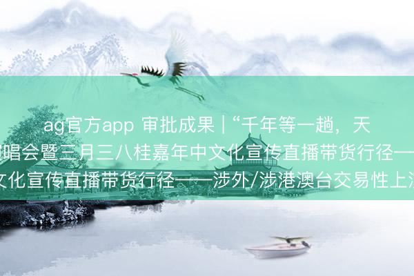 ag官方app 审批成果 | “千年等一趟，天籁耀花山”重温经典巡回演唱会暨三月三八桂嘉年中文化宣传直播带货行径——涉外/涉港澳台交易性上演