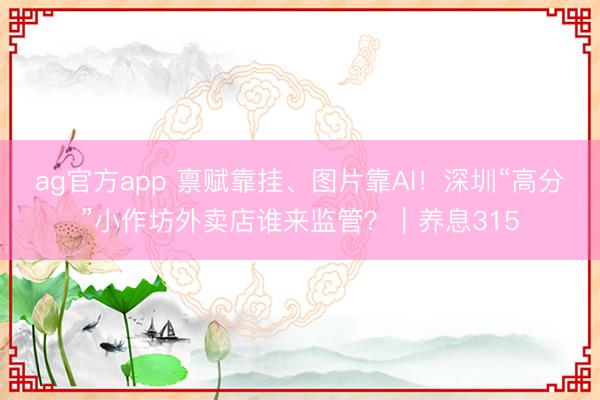 ag官方app 禀赋靠挂、图片靠AI！深圳“高分”小作坊外卖店谁来监管？｜养息315