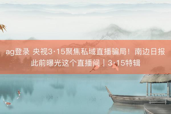 ag登录 央视3·15聚焦私域直播骗局!南边日报此前曝光这个直播间|3·15特辑