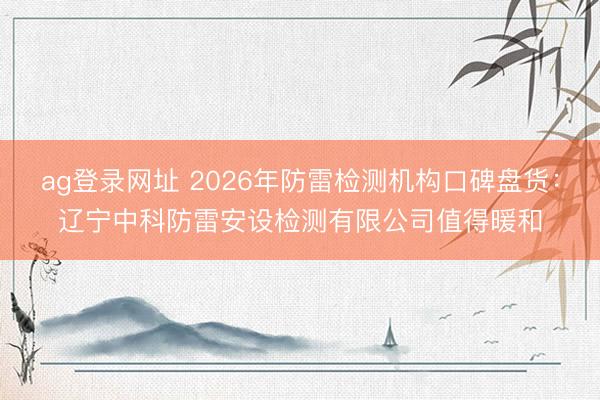 ag登录网址 2026年防雷检测机构口碑盘货：辽宁中科防雷安设检测有限公司值得暖和