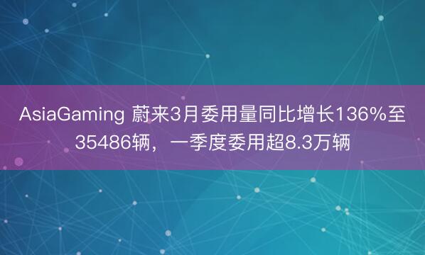 AsiaGaming 蔚来3月委用量同比增长136%至35486辆,一季度委用超8.3万辆