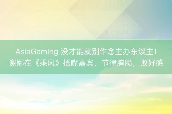 AsiaGaming 没才能就别作念主办东谈主!谢娜在《乘风》捂嘴嘉宾,节律腌臜,败好感