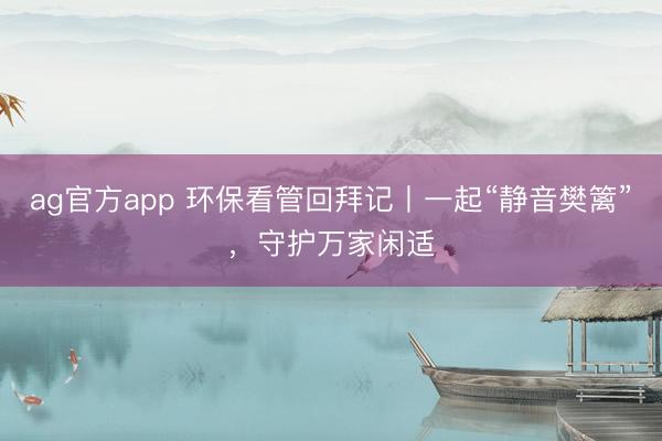 ag官方app 环保看管回拜记丨一起“静音樊篱”，守护万家闲适