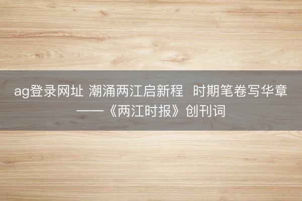 ag登录网址 潮涌两江启新程  时期笔卷写华章——《两江时报》创刊词