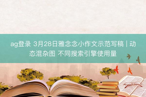 ag登录 3月28日雅念念小作文示范写稿 | 动态混杂图 不同搜索引擎使用量