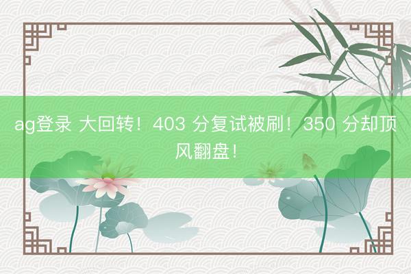 ag登录 大回转！403 分复试被刷！350 分却顶风翻盘！