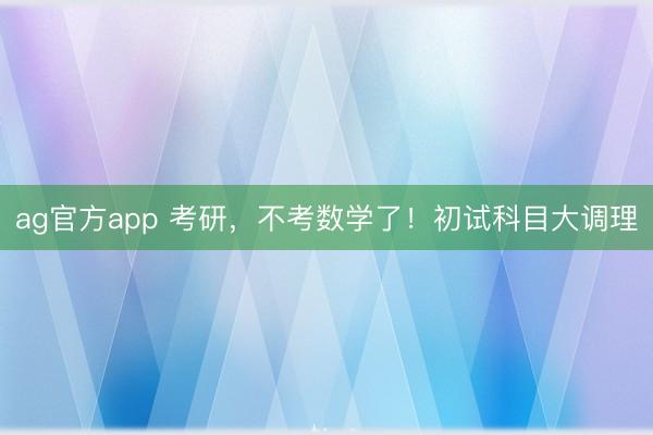ag官方app 考研，不考数学了！初试科目大调理