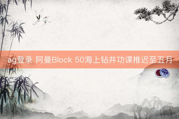 ag登录 阿曼Block 50海上钻井功课推迟至五月