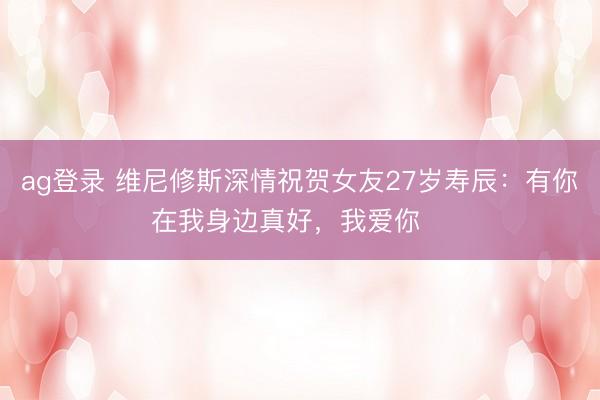 ag登录 维尼修斯深情祝贺女友27岁寿辰：有你在我身边真好，我爱你❤️
