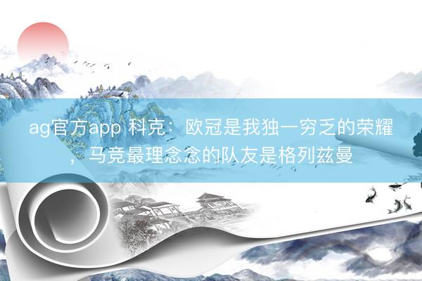 ag官方app 科克：欧冠是我独一穷乏的荣耀，马竞最理念念的队友是格列兹曼
