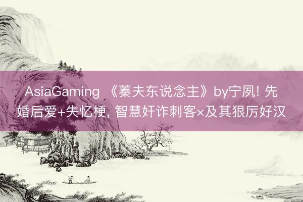 AsiaGaming 《蓁夫东说念主》by宁夙! 先婚后爱+失忆梗， 智慧奸诈刺客×及其狠厉好汉