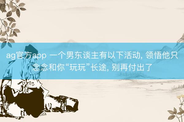 ag官方app 一个男东谈主有以下活动， 领悟他只念念和你“玩玩”长途， 别再付出了