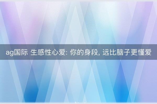ag国际 生感性心爱: 你的身段， 远比脑子更懂爱